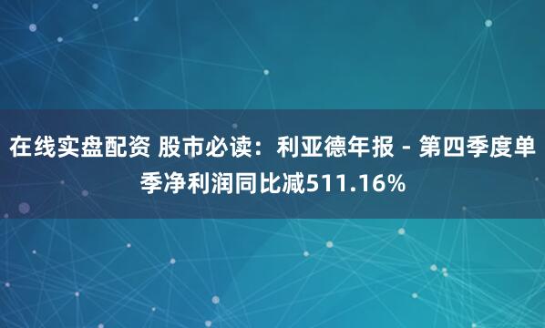 在线实盘配资 股市必读：利亚德年报 - 第四季度单季净利润同比减511.16%