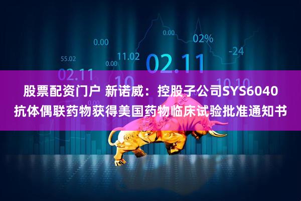 股票配资门户 新诺威：控股子公司SYS6040抗体偶联药物获得美国药物临床试验批准通知书