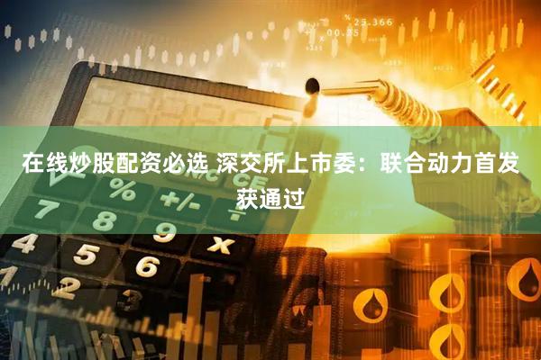 在线炒股配资必选 深交所上市委：联合动力首发获通过