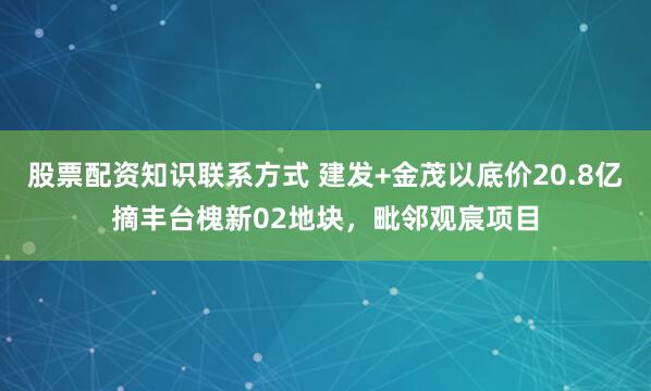股票配资知识联系方式 建发+金茂以底价20.8亿摘丰台槐新02地块，毗邻观宸项目