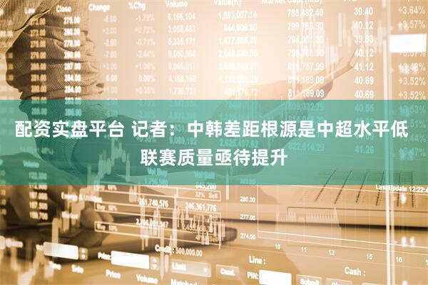 配资实盘平台 记者：中韩差距根源是中超水平低 联赛质量亟待提升