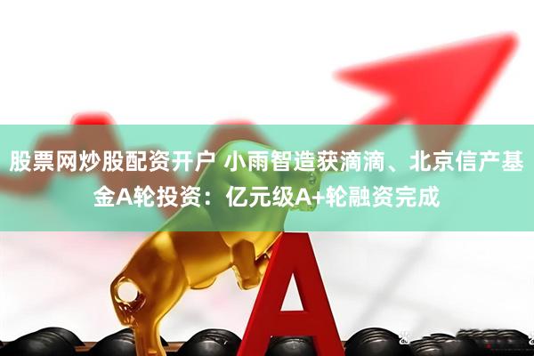 股票网炒股配资开户 小雨智造获滴滴、北京信产基金A轮投资：亿元级A+轮融资完成