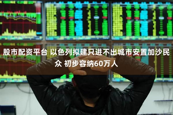 股市配资平台 以色列拟建只进不出城市安置加沙民众 初步容纳60万人