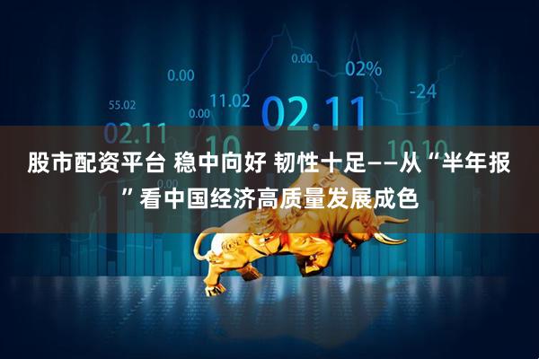 股市配资平台 稳中向好 韧性十足——从“半年报”看中国经济高质量发展成色