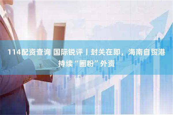 114配资查询 国际锐评丨封关在即，海南自贸港持续“圈粉”外资