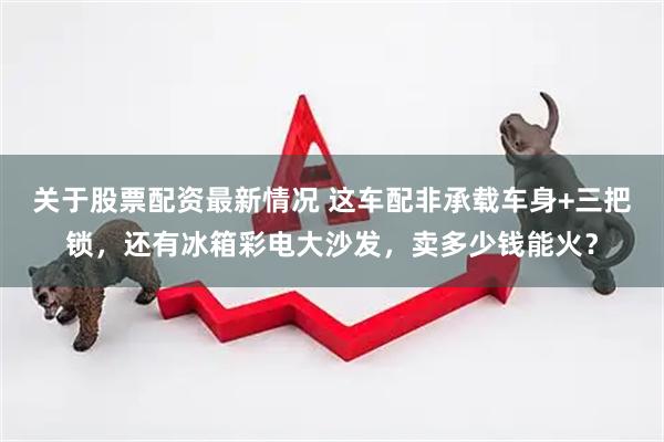 关于股票配资最新情况 这车配非承载车身+三把锁，还有冰箱彩电大沙发，卖多少钱能火？