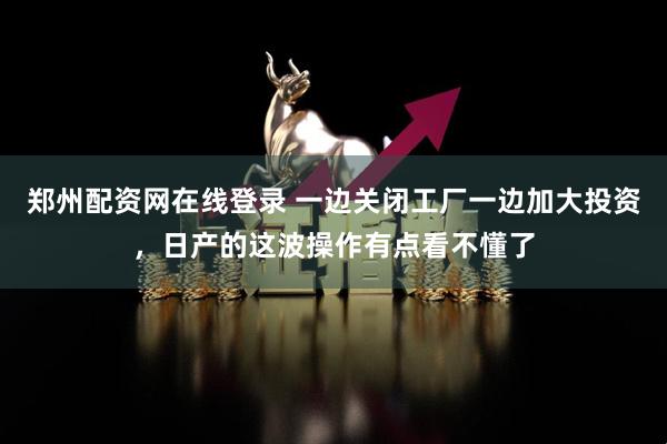 郑州配资网在线登录 一边关闭工厂一边加大投资，日产的这波操作有点看不懂了