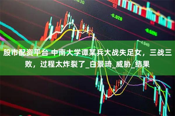 股市配资平台 中南大学谭某兵大战失足女，三战三败，过程太炸裂了_白景琦_威胁_结果