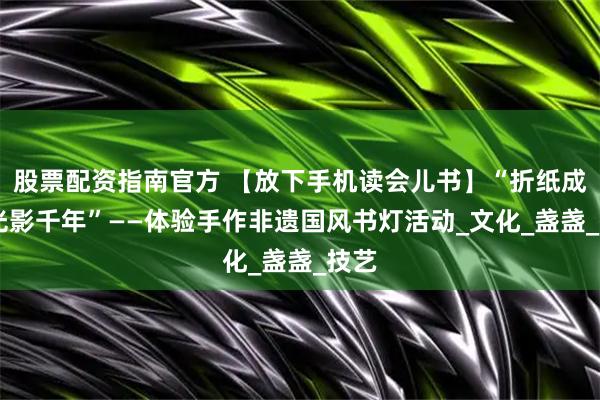 股票配资指南官方 【放下手机读会儿书】“折纸成灯 光影千年”——体验手作非遗国风书灯活动_文化_盏盏_技艺