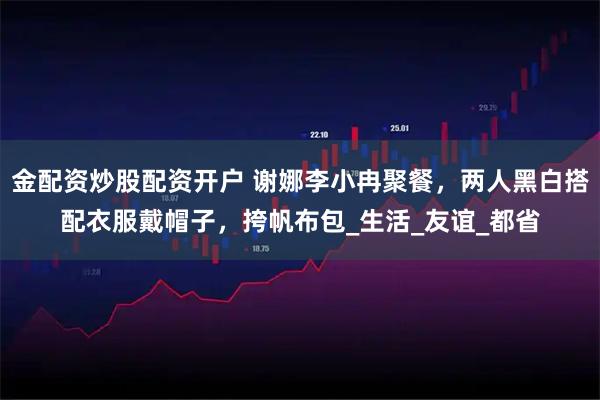 金配资炒股配资开户 谢娜李小冉聚餐，两人黑白搭配衣服戴帽子，挎帆布包_生活_友谊_都省