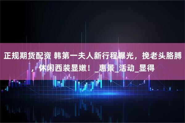 正规期货配资 韩第一夫人新行程曝光，挽老头胳膊，休闲西装显嫩！_惠景_活动_显得