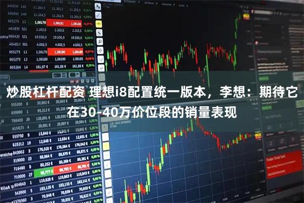 炒股杠杆配资 理想i8配置统一版本，李想：期待它在30-40万价位段的销量表现