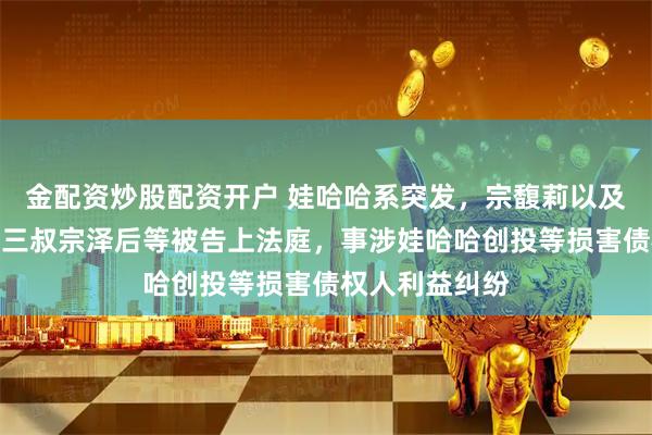 金配资炒股配资开户 娃哈哈系突发，宗馥莉以及母亲施幼珍、三叔宗泽后等被告上法庭，事涉娃哈哈创投等损害债权人利益纠纷