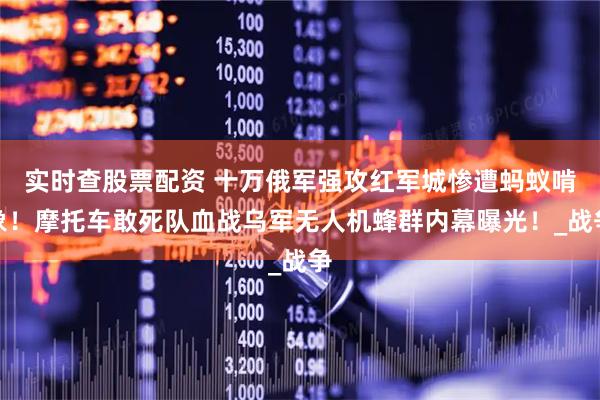 实时查股票配资 十万俄军强攻红军城惨遭蚂蚁啃象！摩托车敢死队血战乌军无人机蜂群内幕曝光！_战争