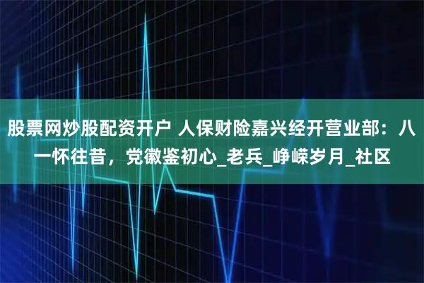 股票网炒股配资开户 人保财险嘉兴经开营业部：八一怀往昔，党徽鉴初心_老兵_峥嵘岁月_社区