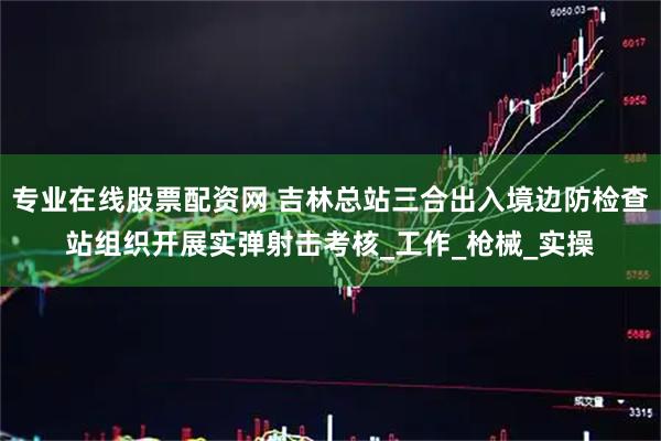 专业在线股票配资网 吉林总站三合出入境边防检查站组织开展实弹射击考核_工作_枪械_实操