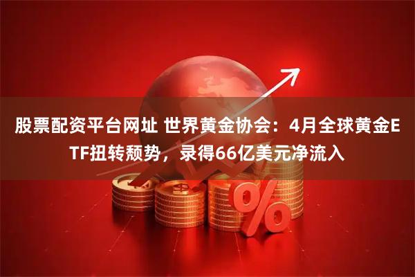 股票配资平台网址 世界黄金协会：4月全球黄金ETF扭转颓势，录得66亿美元净流入