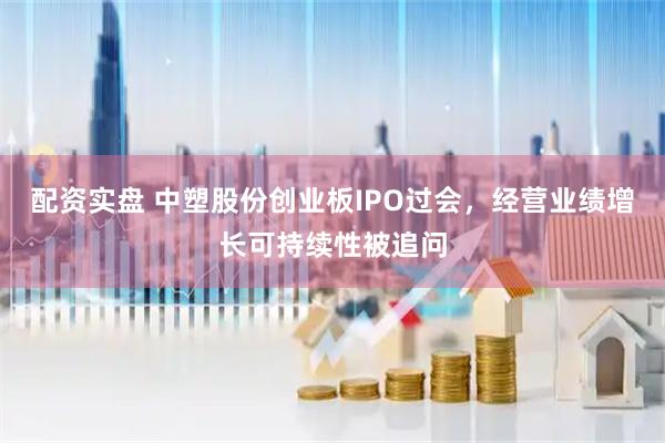 配资实盘 中塑股份创业板IPO过会，经营业绩增长可持续性被追问