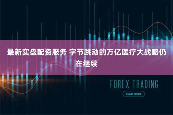 最新实盘配资服务 字节跳动的万亿医疗大战略仍在继续